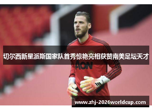 切尔西新星派斯国家队首秀惊艳亮相获赞南美足坛天才