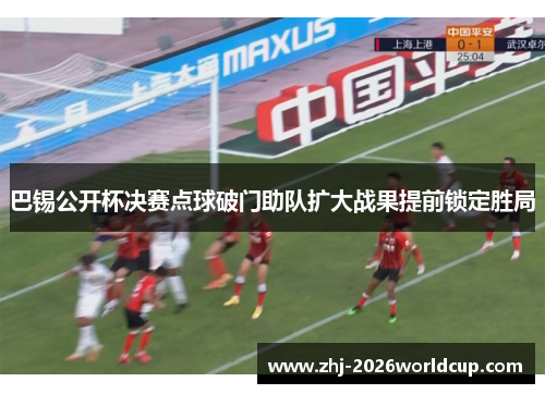 巴锡公开杯决赛点球破门助队扩大战果提前锁定胜局