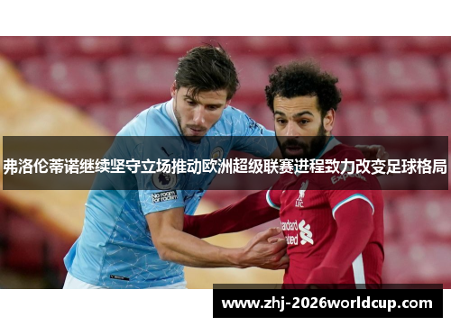 弗洛伦蒂诺继续坚守立场推动欧洲超级联赛进程致力改变足球格局