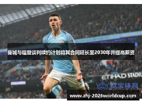 曼城与福登谈判续约计划将其合同延长至2030年并提高薪资