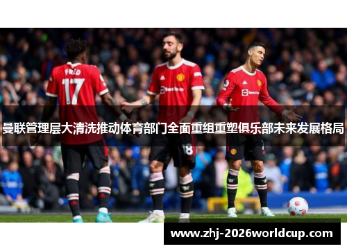 曼联管理层大清洗推动体育部门全面重组重塑俱乐部未来发展格局