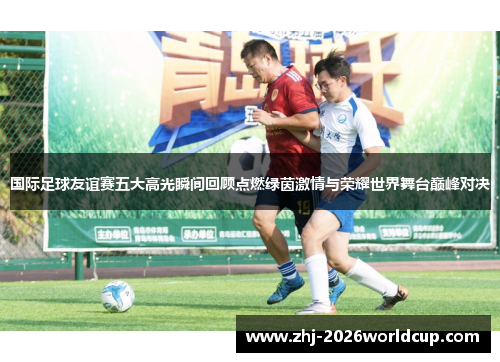 国际足球友谊赛五大高光瞬间回顾点燃绿茵激情与荣耀世界舞台巅峰对决