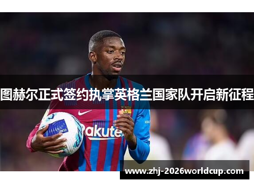 图赫尔正式签约执掌英格兰国家队开启新征程 图赫尔正式签约执掌英格兰国家队开启新征程